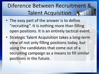 Diference Between Recruitment &
Talent Acquisition
• The easy part of the answer is to define
“recruiting”. It is nothing more than filling
open positions. It is an entirely tactical event.
• Strategic Talent Acquisition takes a long-term
view of not only filling positions today, but
using the candidates that come out of a
recruiting campaign as a means to fill similar
positions in the future.
24
 