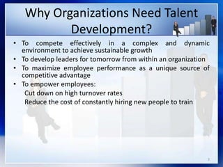 Why Organizations Need Talent
Development?
3
• To compete effectively in a complex and dynamic
environment to achieve sustainable growth
• To develop leaders for tomorrow from within an organization
• To maximize employee performance as a unique source of
competitive advantage
• To empower employees:
Cut down on high turnover rates
Reduce the cost of constantly hiring new people to train
 