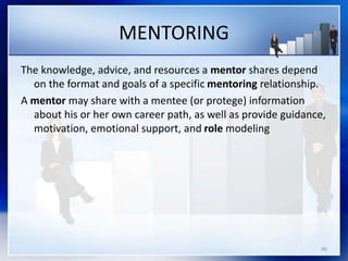 MENTORING
The knowledge, advice, and resources a mentor shares depend
on the format and goals of a specific mentoring relationship.
A mentor may share with a mentee (or protege) information
about his or her own career path, as well as provide guidance,
motivation, emotional support, and role modeling
40
 