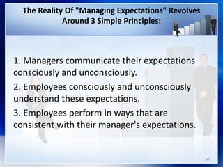 The Reality Of "Managing Expectations" Revolves
Around 3 Simple Principles:
1. Managers communicate their expectations
consciously and unconsciously.
2. Employees consciously and unconsciously
understand these expectations.
3. Employees perform in ways that are
consistent with their manager's expectations.
47
 
