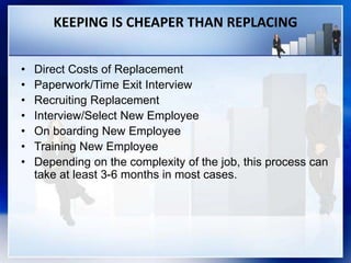 KEEPING IS CHEAPER THAN REPLACING
• Direct Costs of Replacement
• Paperwork/Time Exit Interview
• Recruiting Replacement
• Interview/Select New Employee
• On boarding New Employee
• Training New Employee
• Depending on the complexity of the job, this process can
take at least 3-6 months in most cases.
 