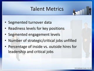 Talent Metrics
• Segmented turnover data
• Readiness levels for key positions
• Segmented engagement levels
• Number of strategic/critical jobs unfilled
• Percentage of inside vs. outside hires for
leadership and critical jobs
HCS Certification Course, V.3.0, 2010
 