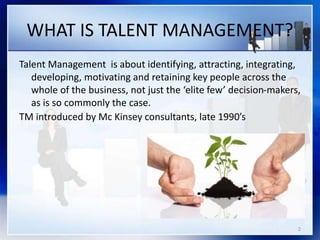 WHAT IS TALENT MANAGEMENT?
Talent Management is about identifying, attracting, integrating,
developing, motivating and retaining key people across the
whole of the business, not just the ‘elite few’ decision-makers,
as is so commonly the case.
TM introduced by Mc Kinsey consultants, late 1990’s
2
 