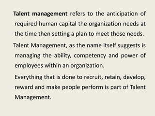 Talent management refers to the anticipation of
required human capital the organization needs at
the time then setting a plan to meet those needs.
Talent Management, as the name itself suggests is
managing the ability, competency and power of
employees within an organization.
Everything that is done to recruit, retain, develop,
reward and make people perform is part of Talent
Management.
 