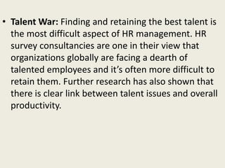 • Talent War: Finding and retaining the best talent is
the most difficult aspect of HR management. HR
survey consultancies are one in their view that
organizations globally are facing a dearth of
talented employees and it’s often more difficult to
retain them. Further research has also shown that
there is clear link between talent issues and overall
productivity.
 