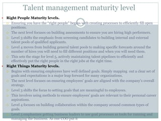 Talent management maturity level
 Right People Maturity levels.
 Ensuring you have the “right people” begins with creating processes to efficiently fill open
positions.
 The next level focuses on building assessments to ensure you are hiring high performers.
 Level 3 shifts the emphasis from screening candidates to building internal and external
talent pools of qualified applicants.
 Level 4 moves from building general talent pools to making specific forecasts around the
number of hires you will need to fill different positions and when you will need them.
 This sets the stage for level 5, actively maintaining talent pipelines to efficiently and
effectively put the right people in the right jobs at the right time.
 Right Things Maturity levels.
 Begins with ensuring employees have well defined goals. Simply mapping out a clear set of
goals and expectations is a major leap forward for many organizations.
 The next level focuses on ensuring employees’ goals are aligned with the company’s overall
strategy.
 Level 3 shifts the focus to setting goals that are meaningful to employees.
 This involves using methods to ensure employees’ goals are relevant to their personal career
aspirations.
 Level 4 focuses on building collaboration within the company around common types of
goals.
 Level 5 emphasizes getting business leaders to use goal processes as tools for running and
managing the business. As one COO put it
 