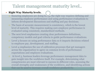 Talent management maturity level..
 Right Way Maturity levels.
 Ensuring employees are doing things the right way requires defining and
measuring employee performance and using performance evaluations to
inform development discussions and staffing and pay decisions.
 The basis of accurate measurement is consistency, which is the lowest
level of maturity. This requires making sure employee performance is
evaluated using consistent, standardized methods.
 The next level emphasizes creating clear performance definitions,
competency models and goal criteria to guide performance evaluations.
 Level 3 focuses on using performance data so it impacts decisions related
to employee pay, development, and staffing.
 Level 4 emphasizes the use of calibration processes that get managers
across the organization to agree on common levels of performance
expectations and employee evaluations.
 At level 5, business leaders leverage performance management data to
gain insight into the workforce itself. For example, determining what
competencies are most relevant to success in different roles, assessing the
overall strengths and weaknesses of the workforce, and identifying actions
that can be used to increase overall workforce productivity.
 