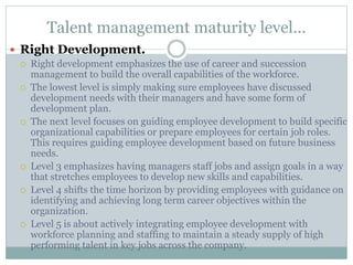 Talent management maturity level…
 Right Development.
 Right development emphasizes the use of career and succession
management to build the overall capabilities of the workforce.
 The lowest level is simply making sure employees have discussed
development needs with their managers and have some form of
development plan.
 The next level focuses on guiding employee development to build specific
organizational capabilities or prepare employees for certain job roles.
This requires guiding employee development based on future business
needs.
 Level 3 emphasizes having managers staff jobs and assign goals in a way
that stretches employees to develop new skills and capabilities.
 Level 4 shifts the time horizon by providing employees with guidance on
identifying and achieving long term career objectives within the
organization.
 Level 5 is about actively integrating employee development with
workforce planning and staffing to maintain a steady supply of high
performing talent in key jobs across the company.
 
