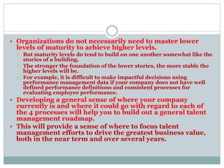  Organizations do not necessarily need to master lower
levels of maturity to achieve higher levels.
 But maturity levels do tend to build on one another somewhat like the
stories of a building.
 The stronger the foundation of the lower stories, the more stable the
higher levels will be.
 For example, it is difficult to make impactful decisions using
performance management data if your company does not have well
defined performance definitions and consistent processes for
evaluating employee performance.
 Developing a general sense of where your company
currently is and where it could go with regard to each of
the 4 processes will help you to build out a general talent
management roadmap.
 This will provide a sense of where to focus talent
management efforts to drive the greatest business value,
both in the near term and over several years.
 