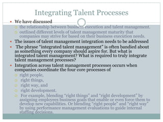 Integrating Talent Processes
 We have discussed
 the relationship between business execution and talent management.
 outlined different levels of talent management maturity that
companies may strive for based on their business execution needs.
 The issues of talent management integration needs to be addressed
 The phrase “integrated talent management” is often bandied about
as something every company should aspire for. But what is
integrated talent management? What is required to truly integrate
talent management processes?
 Integration across talent management processes occurs when
companies coordinate the four core processes of
 right people,
 right things,
 right way, and
 right development.
 For example, blending “right things” and “right development” by
assigning employees business goals that enable or even force them to
develop new capabilities. Or blending “right people” and “right way”
by using performance management evaluations to guide internal
staffing decisions.
 