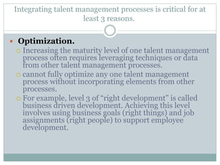 Integrating talent management processes is critical for at
least 3 reasons.
 Optimization.
 Increasing the maturity level of one talent management
process often requires leveraging techniques or data
from other talent management processes.
 cannot fully optimize any one talent management
process without incorporating elements from other
processes.
 For example, level 3 of “right development” is called
business driven development. Achieving this level
involves using business goals (right things) and job
assignments (right people) to support employee
development.
 
