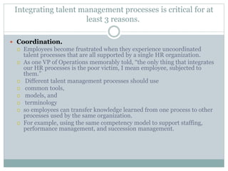Integrating talent management processes is critical for at
least 3 reasons.
 Coordination.
 Employees become frustrated when they experience uncoordinated
talent processes that are all supported by a single HR organization.
 As one VP of Operations memorably told, “the only thing that integrates
our HR processes is the poor victim, I mean employee, subjected to
them.”
 Different talent management processes should use
 common tools,
 models, and
 terminology
 so employees can transfer knowledge learned from one process to other
processes used by the same organization.
 For example, using the same competency model to support staffing,
performance management, and succession management.
 
