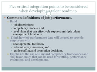 Five critical integration points to be considered
when developing a talent roadmap.
 Common definitions of job performance.
 Build
 job descriptions,
 competency models, and
 goal plans that can effectively support multiple talent
management functions.
 Think how job performance data will be used to provide
employees with
 developmental feedback,
 determine pay increases, and
 guide staffing and promotion decisions.
 Emphasize the use of standard competency frameworks and
skill taxonomies that can be used for staffing, performance
evaluation, and development.
 
