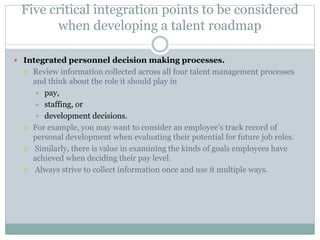 Five critical integration points to be considered
when developing a talent roadmap
 Integrated personnel decision making processes.
 Review information collected across all four talent management processes
and think about the role it should play in
 pay,
 staffing, or
 development decisions.
 For example, you may want to consider an employee’s track record of
personal development when evaluating their potential for future job roles.
 Similarly, there is value in examining the kinds of goals employees have
achieved when deciding their pay level.
 Always strive to collect information once and use it multiple ways.
 