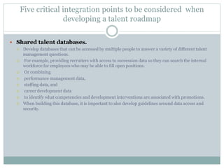 Five critical integration points to be considered when
developing a talent roadmap
 Shared talent databases.
 Develop databases that can be accessed by multiple people to answer a variety of different talent
management questions.
 For example, providing recruiters with access to succession data so they can search the internal
workforce for employees who may be able to fill open positions.
 Or combining
 performance management data,
 staffing data, and
 career development data
 to identify what competencies and development interventions are associated with promotions.
 When building this database, it is important to also develop guidelines around data access and
security.
 
