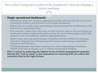 Five critical integration points to be considered when developing a
talent roadmap
 Single operational dashboards.
 Determine what sort of talent management data will provide the most value
to business leaders and present it on a single dashboard.
 Talent data is usually more interesting when presented in combination with
financial or operational data.
 For example, rather than showing overall turnover rate or the percentage of
employees rated as high performers, it may be more interesting to show the
turnover rate of employees rated as high performers.
 Rather than showing performance evaluation levels in different divisions,
present a comparison of financial performance with average leadership
ratings in each division.
 Thinking through what data is going to be most interesting to business
leaders and how to display it so it creates meaningful insights.
 This is critical to achieving the highest levels of talent management maturity.
Having this “end in mind” is also important for ensuring that you collect the
necessary data in the right format.

 