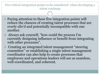 Five critical integration points to be considered when developing a
talent roadmap
 Paying attention to these five integration points will
reduce the chances of creating talent processes that are
overly silo’d and potentially incompatible with one
another.
 Always ask yourself, “how could the process I’m
currently designing influence or benefit from integrating
with other processes”.
 Creating an integrated talent management “steering
committee” or establishing a single talent management
coordinator can also help to create processes that
employees and operations leaders will see as seamless,
well-coordinated, and coherent.
 