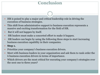 Conclusion
 HR is poised to play a major and critical leadership role in driving the
execution of business strategies.
 This shift from administrative support to business execution represents a
massive and exciting transformation for the field of HR.
 But it will not happen by itself.
 HR leaders must make a concerted effort to make it happen.
 HR leaders can begin by using the following three steps to start increasing
business execution capability in their companies.
 Step 1.
 Prioritize your company’s business execution drivers.
 Meet with business leaders in your organization and ask them to rank order the
6 business execution drivers in terms of importance.
 Which drivers are the most critical for executing your company’s strategies over
the next one to three years?
 