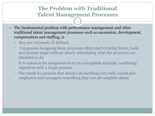 The Problem with Traditional
Talent Management Processes
 The fundamental problem with performance management and other
traditional talent management processes such as succession, development,
compensation and staffing, is
 they are extremely ill defined.
 Companies designing these processes often start creating forms, tools
and process maps without clearly articulating what the processes are
intended to do.
 It is common for companies to try to accomplish multiple, conflicting
objectives with a single process.
 The result is a process that doesn’t do anything very well, except give
employees and managers something they can all complain about.
 
