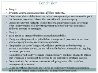 Conclusion
 Step 2.
 Evaluate your talent management process maturity.
 Determine which of the four core talent management processes most impact
the business execution drivers that are critical to your company.
 Assess the current maturity level of these talent processes and determine
what improvements will have the greatest influence on your company’s
ability to execute its strategies.
 Step 3.
 Take action to increase business execution capability.
 Design and implement targeted talent management processes to increase
your company’s business execution capability.
 Emphasize the use of integrated, efficient processes and technology to
ensure you achieve the maximum value with the least disruption to ongoing
business operations.
 Do not be afraid to drive change when necessary, but limit change to things
that will make a significant difference to the company’s strategic success.
 Communicate the business reasons for adopting more effective talent
management processes.
 Make sure these processes are viewed as tools to drive business execution,
and are not merely seen as additional administrative HR tasks.
 