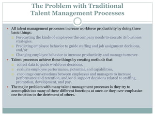 The Problem with Traditional
Talent Management Processes
 All talent management processes increase workforce productivity by doing three
basic things:
 Forecasting the kinds of employees the company needs to execute its business
strategies.
 Predicting employee behavior to guide staffing and job assignment decisions,
and/or
 Changing employee behavior to increase productivity and manage turnover.
 Talent processes achieve these things by creating methods that
 collect data to guide workforce decisions,
 evaluate employee performance, potential, and capabilities,
 encourage conversations between employees and managers to increase
performance and retention, and/or d. support decisions related to staffing,
promotion, development, and pay.
 The major problem with many talent management processes is they try to
accomplish too many of these different functions at once, or they over-emphasize
one function to the detriment of others.
 