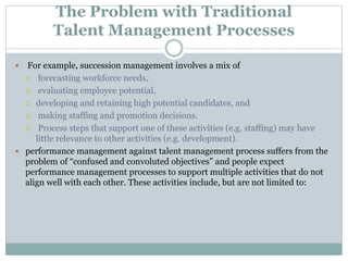 The Problem with Traditional
Talent Management Processes
 For example, succession management involves a mix of
 forecasting workforce needs,
 evaluating employee potential,
 developing and retaining high potential candidates, and
 making staffing and promotion decisions.
 Process steps that support one of these activities (e.g. staffing) may have
little relevance to other activities (e.g. development).
 performance management against talent management process suffers from the
problem of “confused and convoluted objectives” and people expect
performance management processes to support multiple activities that do not
align well with each other. These activities include, but are not limited to:
 