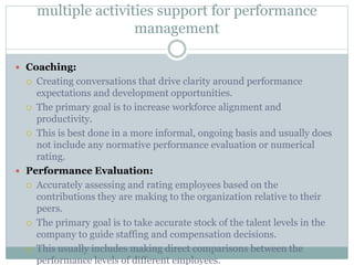 multiple activities support for performance
management
 Coaching:
 Creating conversations that drive clarity around performance
expectations and development opportunities.
 The primary goal is to increase workforce alignment and
productivity.
 This is best done in a more informal, ongoing basis and usually does
not include any normative performance evaluation or numerical
rating.
 Performance Evaluation:
 Accurately assessing and rating employees based on the
contributions they are making to the organization relative to their
peers.
 The primary goal is to take accurate stock of the talent levels in the
company to guide staffing and compensation decisions.
 This usually includes making direct comparisons between the
performance levels of different employees.
 