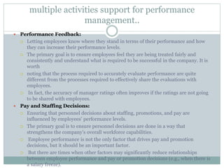 multiple activities support for performance
management..
 Performance Feedback:
 Letting employees know where they stand in terms of their performance and how
they can increase their performance levels.
 The primary goal is to ensure employees feel they are being treated fairly and
consistently and understand what is required to be successful in the company. It is
worth
 noting that the process required to accurately evaluate performance are quite
different from the processes required to effectively share the evaluations with
employees.
 In fact, the accuracy of manager ratings often improves if the ratings are not going
to be shared with employees.
 Pay and Staffing Decisions:
 Ensuring that personnel decisions about staffing, promotions, and pay are
influenced by employees’ performance levels.
 The primary goal is to ensure personnel decisions are done in a way that
strengthens the company’s overall workforce capabilities.
 Employee performance is not the only factor that drives pay and promotion
decisions, but it should be an important factor.
 But there are times when other factors may significantly reduce relationships
between employee performance and pay or promotion decisions (e.g., when there is
a salary freeze).
 