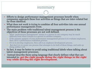 summary
 Efforts to design performance management processes benefit when
companies approach these four activities as things that are inter-related but
far from identical.
 What does not work is trying to combine all four activities into one annual
performance management event.
 The main problem with traditional talent management process is the
objectives of these processes are not well defined.
 What “performance management” means to a person in one company may be much
different from what it means to a person in another company.
 If the primary purpose of your performance management process is to evaluate employees,
then call it a performance evaluation process.
 If it is to develop employees, then call it an employee development process.
 But don’t try to create one process that attempts to do both of these things, and ends up
doing neither well.
 In fact, it may be better to avoid using traditional labels when talking about
talent management processes.
 Instead describe them using language that clearly defines what they are
intended to: get the right people doing the right things in the right
way while driving the right development.
 