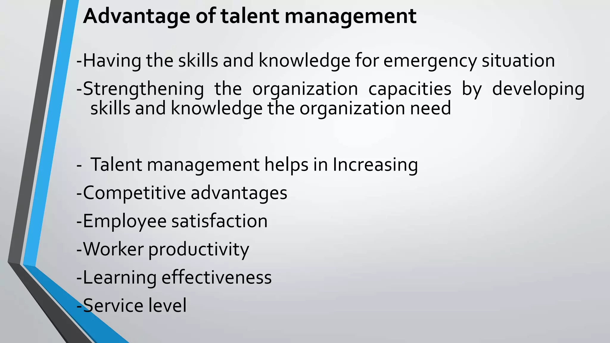 Advantage of talent management
-Having the skills and knowledge for emergency situation
-Strengthening the organization capacities by developing
skills and knowledge the organization need
- Talent management helps in Increasing
-Competitive advantages
-Employee satisfaction
-Worker productivity
-Learning effectiveness
-Service level
 