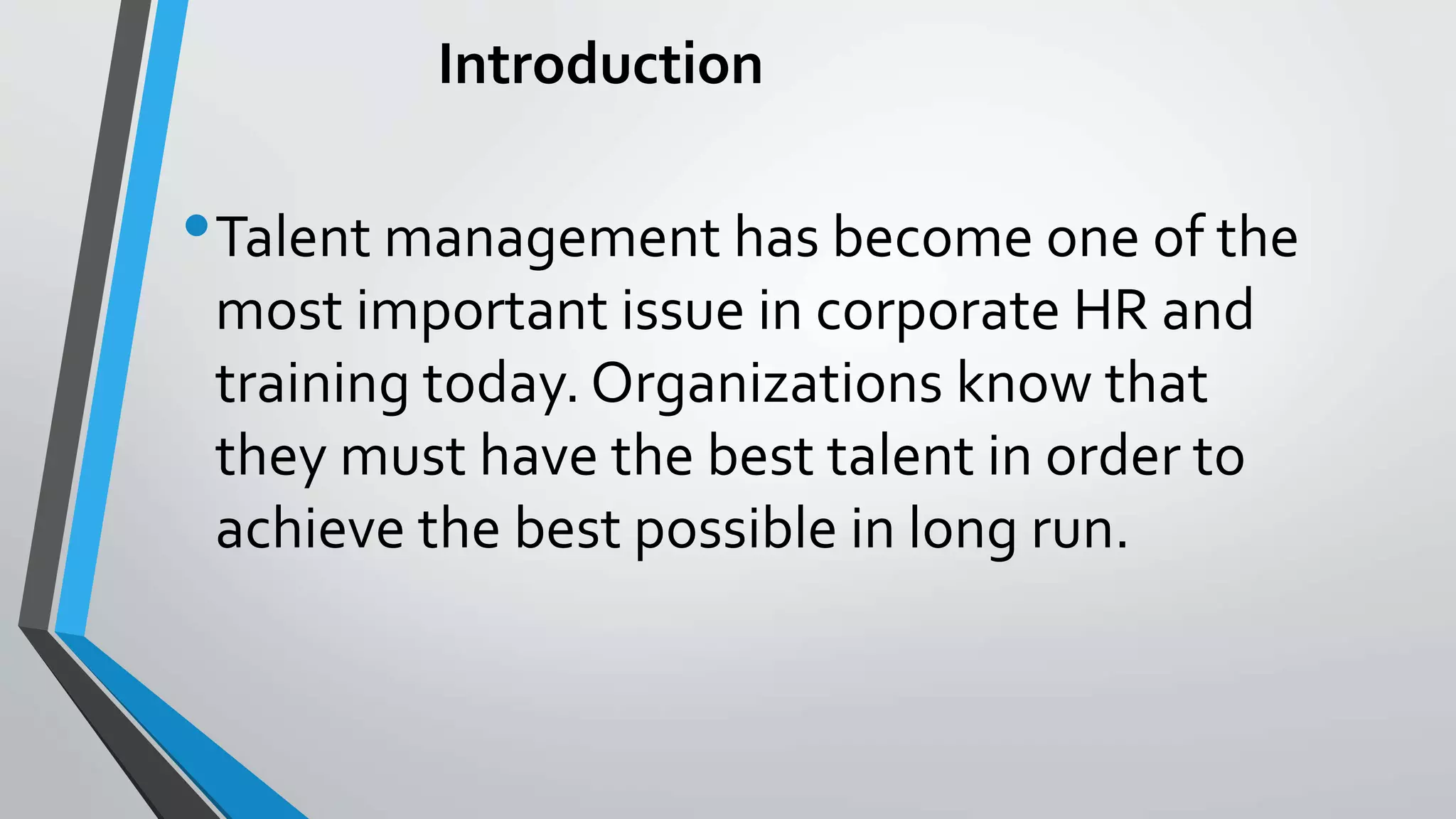 Introduction
•Talent management has become one of the
most important issue in corporate HR and
training today. Organizations know that
they must have the best talent in order to
achieve the best possible in long run.
 