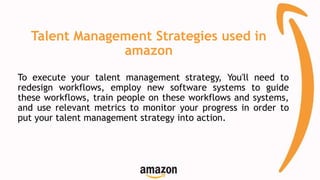 Talent Management Strategies used in
amazon
To execute your talent management strategy, You'll need to
redesign workflows, employ new software systems to guide
these workflows, train people on these workflows and systems,
and use relevant metrics to monitor your progress in order to
put your talent management strategy into action.
 