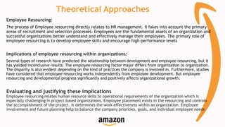 Theoretical Approaches
Employee Resourcing:
The process of Employee resourcing directly relates to HR management. Il fakes into account the primary
areas of recruitment and selection processes. Employees are the fundamental assets of an organization and
successful organizations better understand and effectively manage their employees. The primary role of
employee resourcing is to develop employee skills and encourage high-performance levels
Implications of employee resourcing within organizations:
Several types of research have predicted the relationship between development and employee resourcing, but it
has yielded inconclusive results. The employee resourcing factor major differs from organization to organization.
The disparity is also evident depending on the kind of practices the company is involved in. Furthermore, studies
have considered that employee resourcing works independently from employee development. But employee
resourcing and developmental progress significantly and positively affects organizational growth.
Evaluating and justifying these implications
Employee resourcing relates human resource skills to operational requirements of the organization which is
especially challenging in project-based organizations. Employee placement exists in the resourcing and controls
the accomplishment of the project. It determines the work effectiveness within an organization. Employee
involvement and future planning help to balance the company priorities, goals, and individual employee needs
 