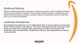 Workforce Planning:
Efficient workforce growth encompasses a well-planned goal to contact capable individuals
within the organization and outside. These people should have skills. understanding, and
performances necessary to achieve company objectives Operational workforce planning,
built on pure tools and methods
Leadership Development:
By developing the leadership, we are targeting the base of all the programs and facilities
which will be available in the long run. The senior more administration is the most career
driven and makes every attempt to plan goal-driven strategies. By working on the
leadership, open communication, intrapersonal relations, and organizational excellence
can be achieved
 