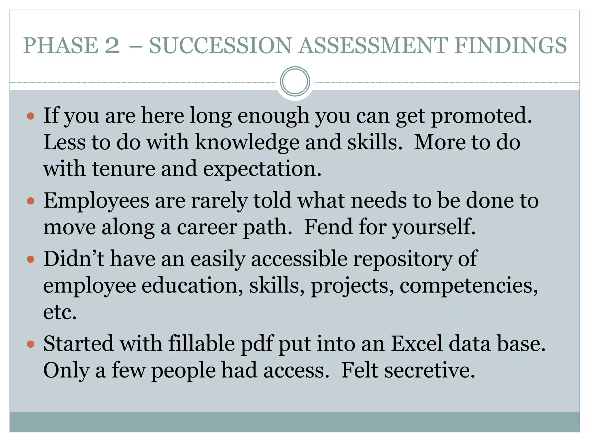 PHASE 2 – SUCCESSION ASSESSMENT FINDINGS
 If you are here long enough you can get promoted.
Less to do with knowledge and skills. More to do
with tenure and expectation.
 Employees are rarely told what needs to be done to
move along a career path. Fend for yourself.
 Didn’t have an easily accessible repository of
employee education, skills, projects, competencies,
etc.
 Started with fillable pdf put into an Excel data base.
Only a few people had access. Felt secretive.
 