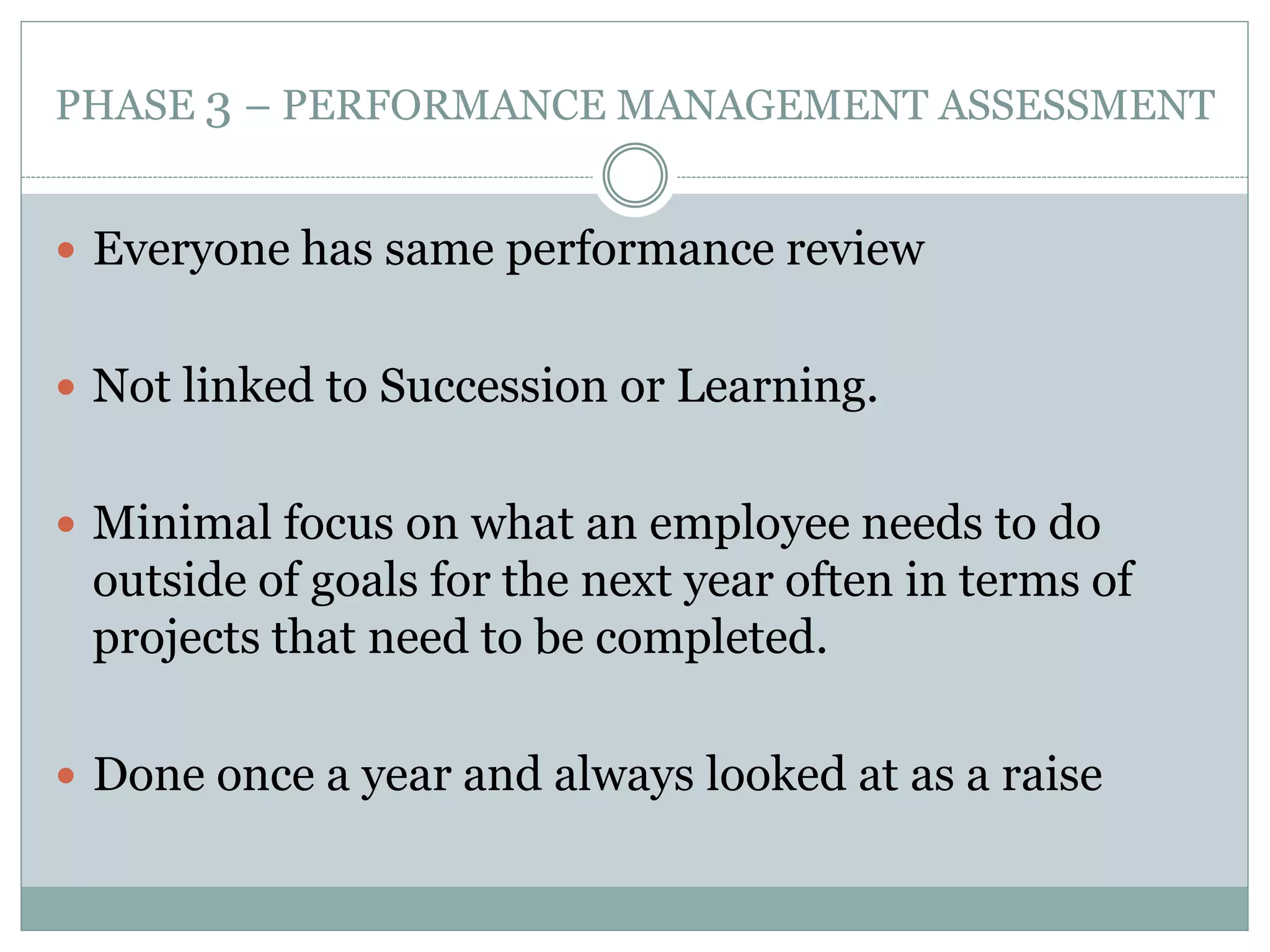 PHASE 3 – PERFORMANCE MANAGEMENT ASSESSMENT
 Everyone has same performance review
 Not linked to Succession or Learning.
 Minimal focus on what an employee needs to do
outside of goals for the next year often in terms of
projects that need to be completed.
 Done once a year and always looked at as a raise
 