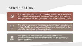 I D E N T I F I C AT I O N
The identity of talent is one of the key issues that are of great
importance to PepsiCo as it enables the company to identify
the right people for the right tasks that the organization offers.
The talent management process is done through a systematic
review of different organizations’ levels and acquiring the right
talent for every level in the organization.
This particular element is crucial since it enhances
preparations of the identified individuals for the company’s
senior positions.
 