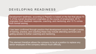 D E V E L O P I N G R E A D I N E S S
Development readiness, according to PepsiCo is based on the fact that about 70
% of the overall development originates on the course of employment, 20 %
originates from feedback response, coaching, and mentoring, and 10 % comes
from formal tutoring.
t has been confirmed through practice that development occurs through a series
of training, practice, and coaching these may include attending seminars and
getting access to further coaching and mentoring.
This element therefore allows the company to be at a position to replace any
senior employee of the company without much difficulty.
 