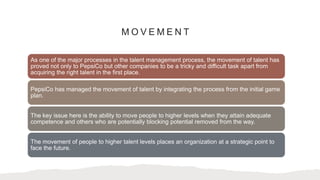 M O V E M E N T
As one of the major processes in the talent management process, the movement of talent has
proved not only to PepsiCo but other companies to be a tricky and difficult task apart from
acquiring the right talent in the first place.
PepsiCo has managed the movement of talent by integrating the process from the initial game
plan.
The key issue here is the ability to move people to higher levels when they attain adequate
competence and others who are potentially blocking potential removed from the way.
The movement of people to higher talent levels places an organization at a strategic point to
face the future.
 