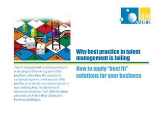 Why best practice in talent
                                             management is failing
Talent management as widely practiced
is in danger of becoming part of the         How to apply “best fit”
problem rather than the solution to
sustained organisational success. Best
                                             solutions for your business
practice as a standardised prescription is
now holding back the diversity of
innovative processes that different firms
can draw on to face their distinctive
business challenges.
 
