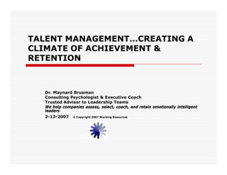 TALENT MANAGEMENT…CREATING A
CLIMATE OF ACHIEVEMENT &
RETENTION



  Dr. Maynard Brusman
  Consulting Psychologist & Executive Coach
  Trusted Advisor to Leadership Teams
  We help companies assess, select, coach, and retain emotionally intelligent
  leaders
  2-13-2007 © Copyright 2007 Working Resources
 