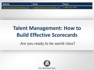 Website                       Email                          Phone
www.salesbenchmarkindex.com   info@salesbenchmarkindex.com   1-888-556-7338




          Talent Management: How to
           Build Effective Scorecards
                 Are you ready to be world class?
 