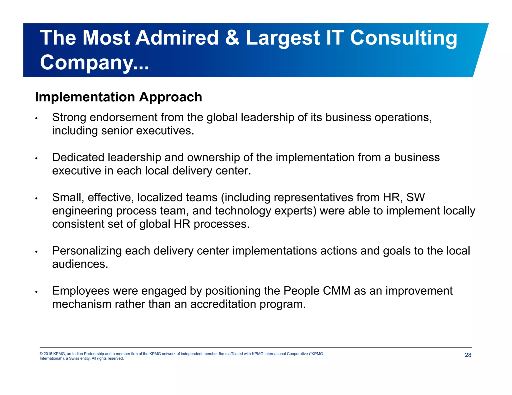 28© 2015 KPMG, an Indian Partnership and a member firm of the KPMG network of independent member firms affiliated with KPMG International Cooperative (“KPMG
International”), a Swiss entity. All rights reserved.
Implementation Approach
• Strong endorsement from the global leadership of its business operations,
including senior executives.
• Dedicated leadership and ownership of the implementation from a business
executive in each local delivery center.
• Small, effective, localized teams (including representatives from HR, SW
engineering process team, and technology experts) were able to implement locally
consistent set of global HR processes.
• Personalizing each delivery center implementations actions and goals to the local
audiences.
• Employees were engaged by positioning the People CMM as an improvement
mechanism rather than an accreditation program.
The Most Admired & Largest IT Consulting
Company...
 