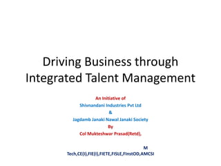 Driving Business through
Integrated Talent Management
An Initiative of
Shivnandani Industries Pvt Ltd
&
Jagdamb Janaki Nawal Janaki Society
By
Col Mukteshwar Prasad(Retd),
M
Tech,CE(I),FIE(I),FIETE,FISLE,FInstOD,AMCSI
 