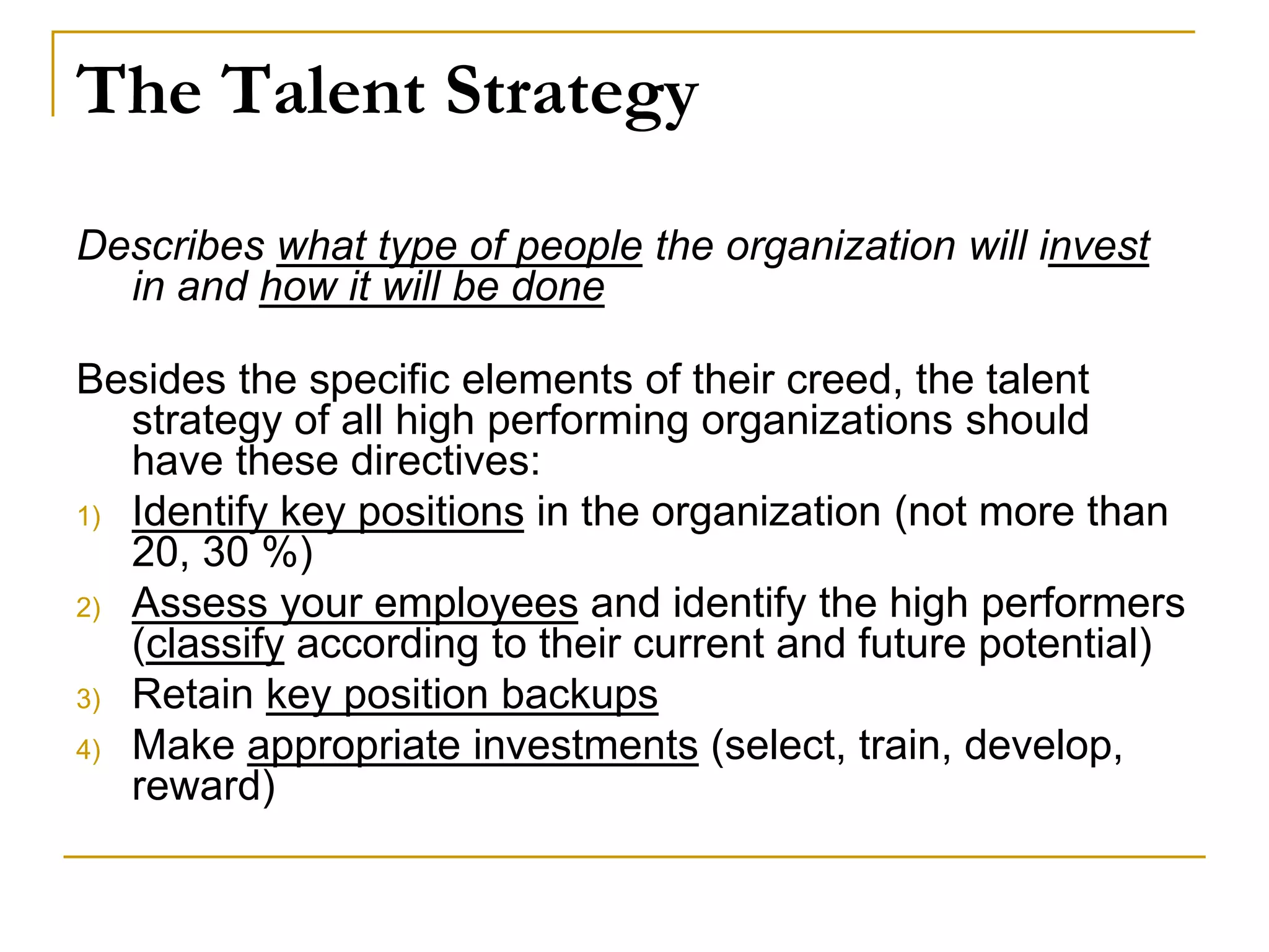 The Talent Strategy
Describes what type of people the organization will invest
in and how it will be done
Besides the specific elements of their creed, the talent
strategy of all high performing organizations should
have these directives:
1) Identify key positions in the organization (not more than
20, 30 %)
2) Assess your employees and identify the high performers
(classify according to their current and future potential)
3) Retain key position backups
4) Make appropriate investments (select, train, develop,
reward)
 