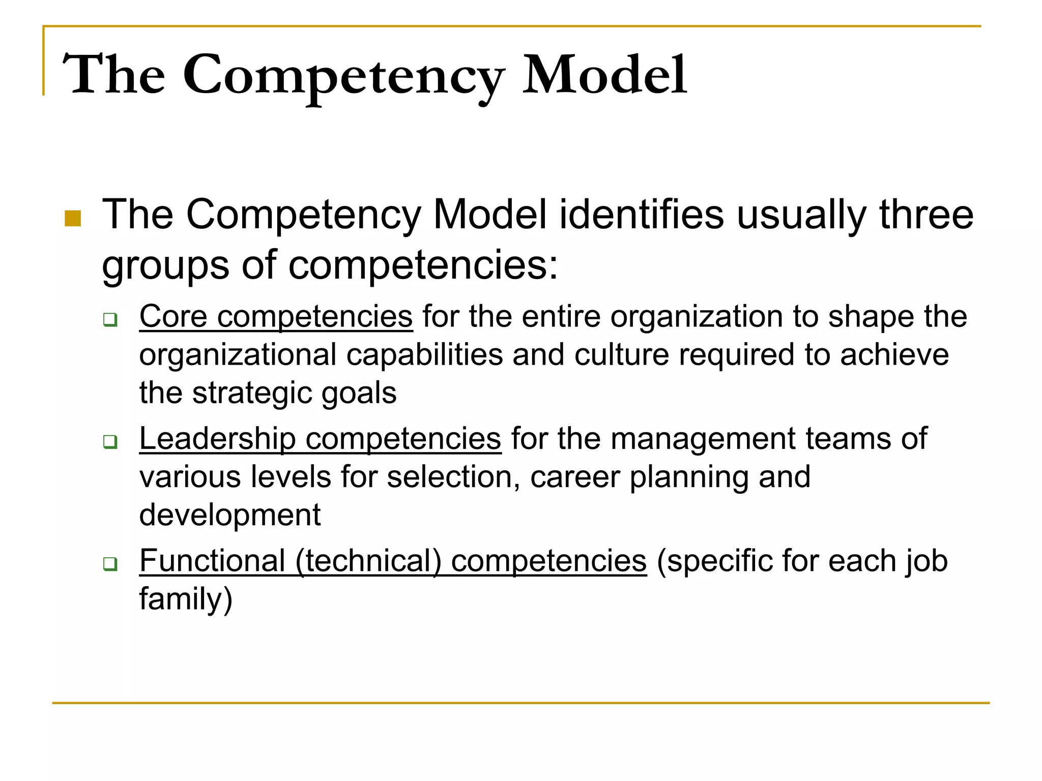 The Competency Model
 The Competency Model identifies usually three
groups of competencies:
 Core competencies for the entire organization to shape the
organizational capabilities and culture required to achieve
the strategic goals
 Leadership competencies for the management teams of
various levels for selection, career planning and
development
 Functional (technical) competencies (specific for each job
family)
 
