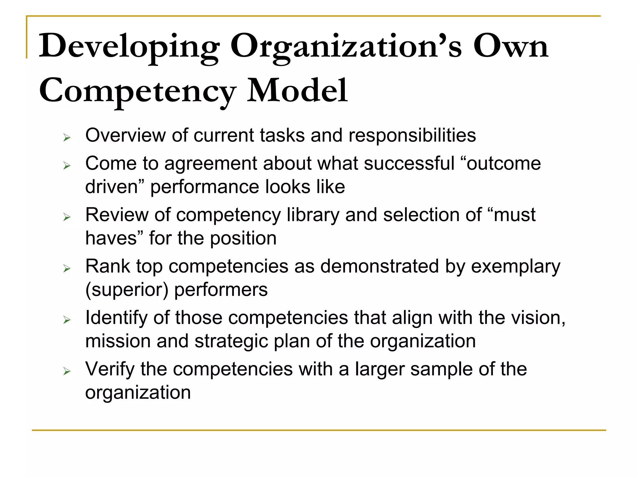 Developing Organization’s Own
Competency Model
 Overview of current tasks and responsibilities
 Come to agreement about what successful “outcome
driven” performance looks like
 Review of competency library and selection of “must
haves” for the position
 Rank top competencies as demonstrated by exemplary
(superior) performers
 Identify of those competencies that align with the vision,
mission and strategic plan of the organization
 Verify the competencies with a larger sample of the
organization
 