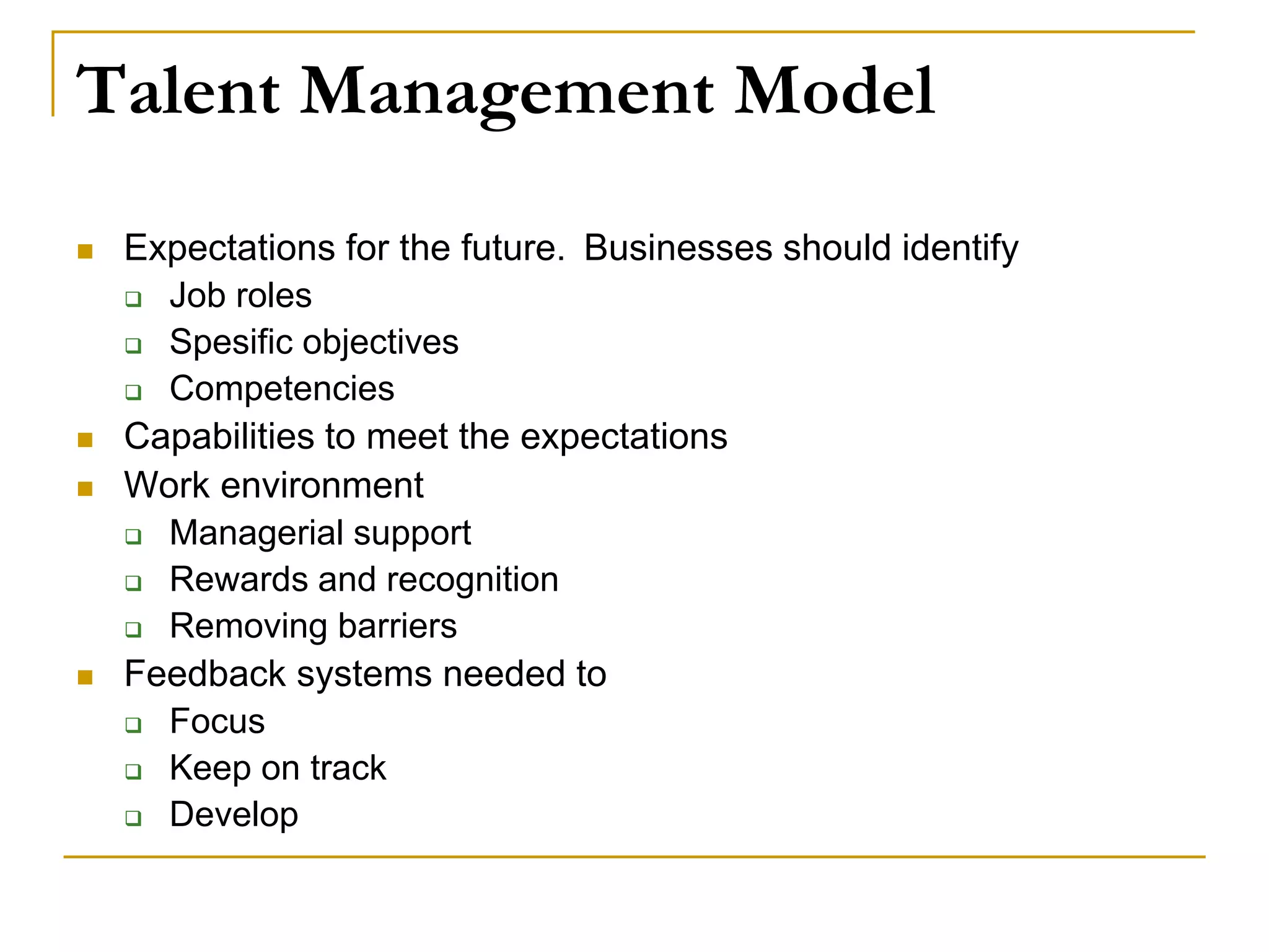 Talent Management Model
 Expectations for the future. Businesses should identify
 Job roles
 Spesific objectives
 Competencies
 Capabilities to meet the expectations
 Work environment
 Managerial support
 Rewards and recognition
 Removing barriers
 Feedback systems needed to
 Focus
 Keep on track
 Develop
 