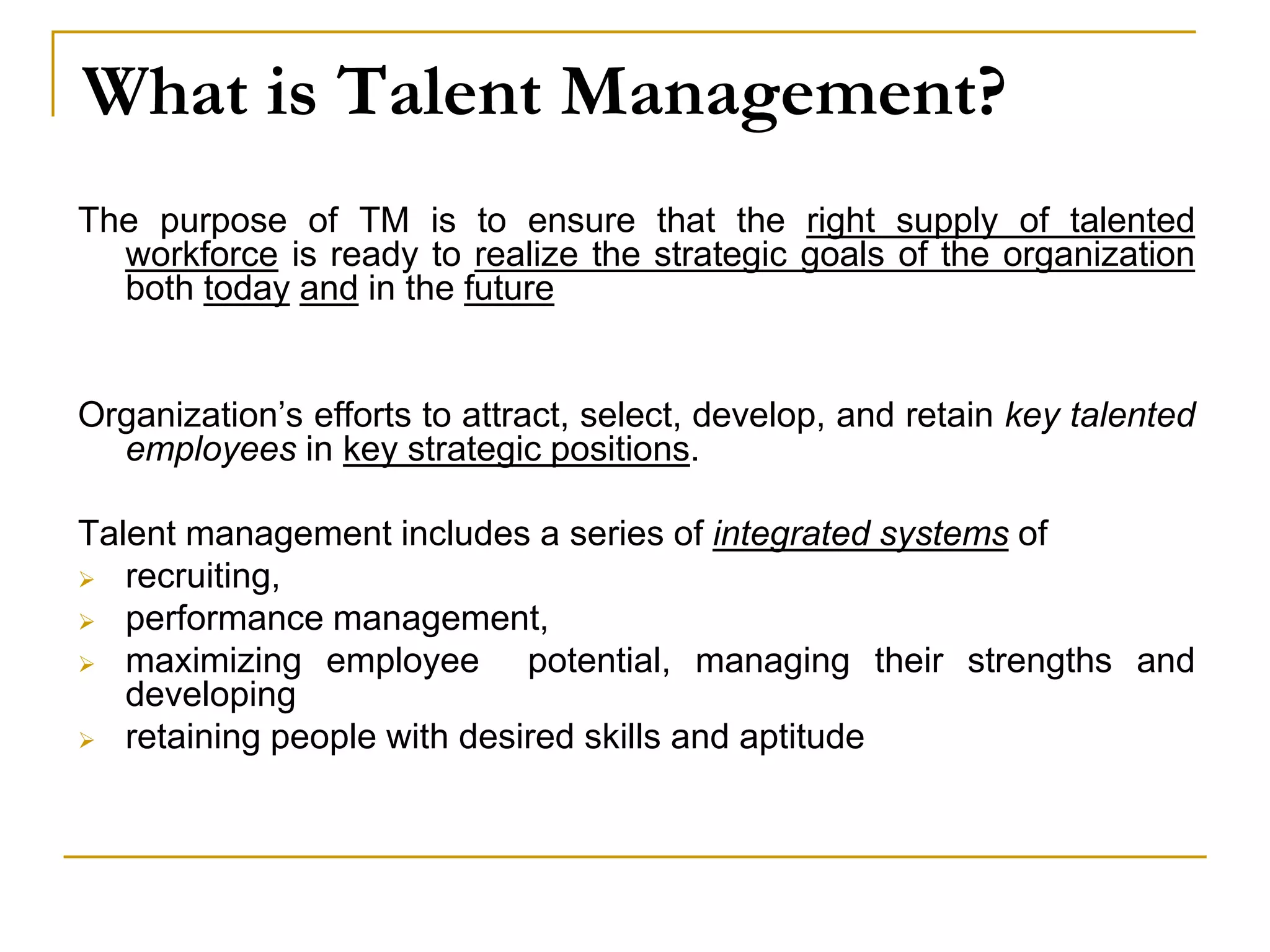 What is Talent Management?
The purpose of TM is to ensure that the right supply of talented
workforce is ready to realize the strategic goals of the organization
both today and in the future
Organization’s efforts to attract, select, develop, and retain key talented
employees in key strategic positions.
Talent management includes a series of integrated systems of
 recruiting,
 performance management,
 maximizing employee potential, managing their strengths and
developing
 retaining people with desired skills and aptitude
 