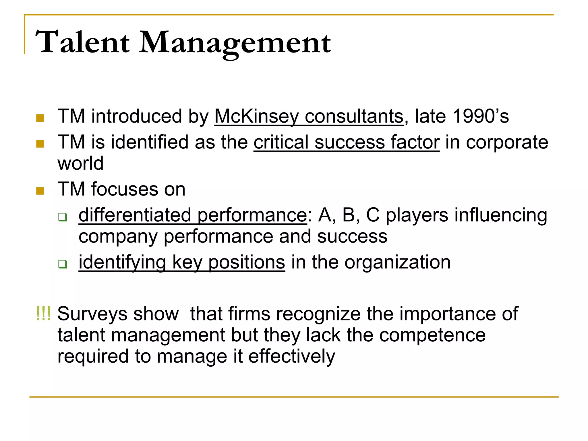 Talent Management
 TM introduced by McKinsey consultants, late 1990’s
 TM is identified as the critical success factor in corporate
world
 TM focuses on
 differentiated performance: A, B, C players influencing
company performance and success
 identifying key positions in the organization
!!! Surveys show that firms recognize the importance of
talent management but they lack the competence
required to manage it effectively
 